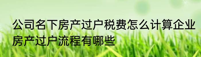 公司名下房产过户税费怎么计算企业房产过户流程有哪些
