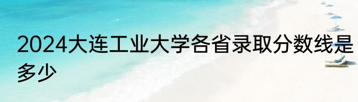 2024大连工业大学各省录取分数线是多少