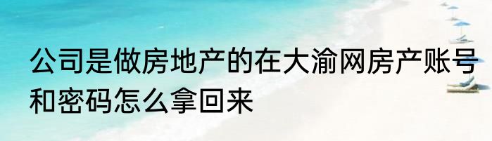 公司是做房地产的在大渝网房产账号和密码怎么拿回来