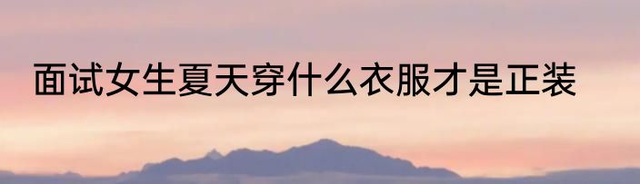 面试女生夏天穿什么衣服才是正装