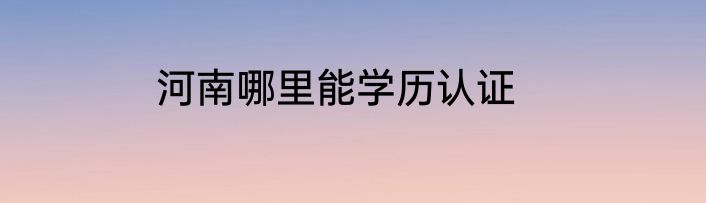 河南哪里能学历认证