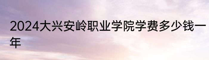 2024大兴安岭职业学院学费多少钱一年