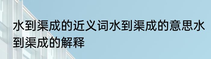 水到渠成的近义词水到渠成的意思水到渠成的解释