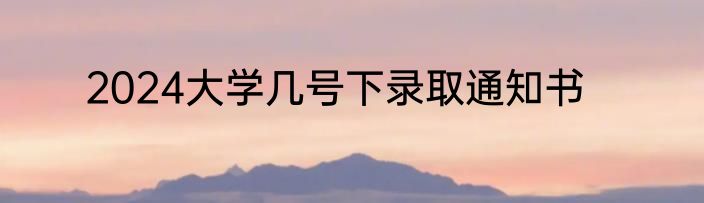 2024大学几号下录取通知书