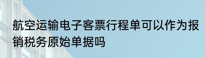 航空运输电子客票行程单可以作为报销税务原始单据吗