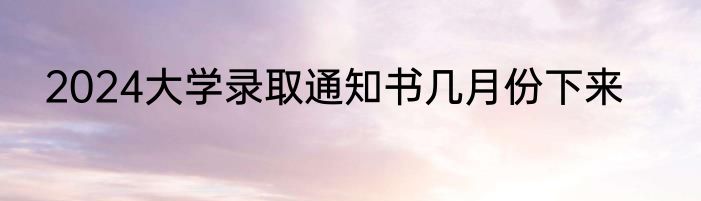 2024大学录取通知书几月份下来