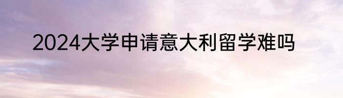 2024大学申请意大利留学难吗
