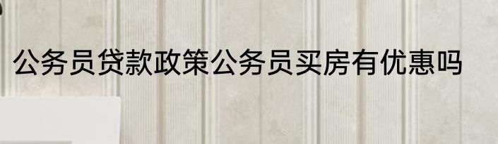 公务员贷款政策公务员买房有优惠吗