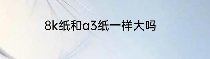 8k纸和a3纸一样大吗