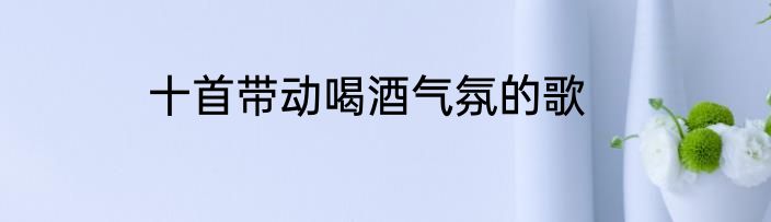 十首带动喝酒气氛的歌