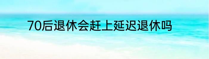 70后退休会赶上延迟退休吗