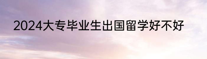 2024大专毕业生出国留学好不好