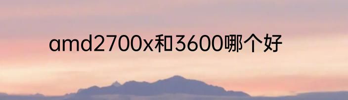 amd2700x和3600哪个好