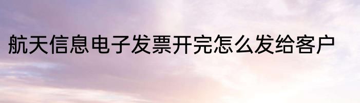 航天信息电子发票开完怎么发给客户