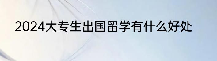 2024大专生出国留学有什么好处