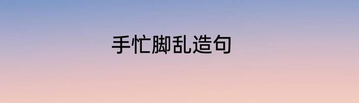手忙脚乱造句