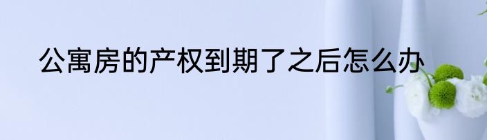 公寓房的产权到期了之后怎么办