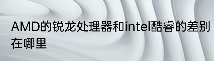 AMD的锐龙处理器和intel酷睿的差别在哪里