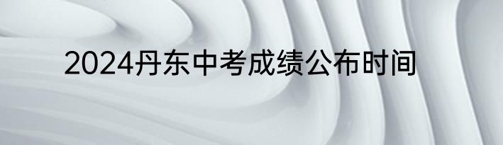 2024丹东中考成绩公布时间