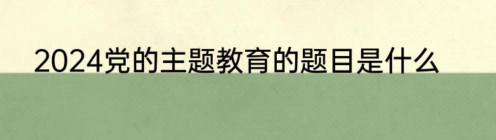 2024党的主题教育的题目是什么