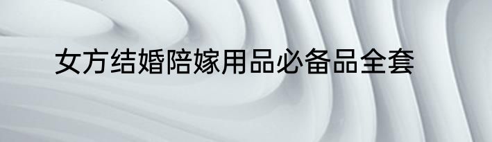 女方结婚陪嫁用品必备品全套