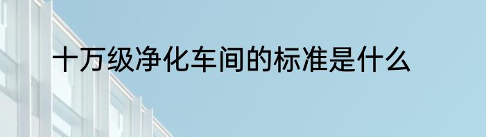 十万级净化车间的标准是什么