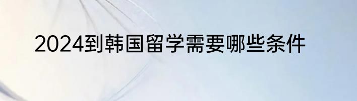 2024到韩国留学需要哪些条件