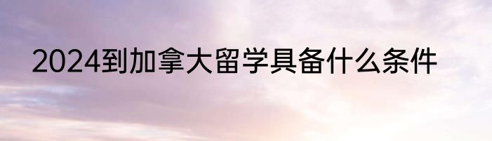 2024到加拿大留学具备什么条件