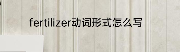 fertilizer动词形式怎么写