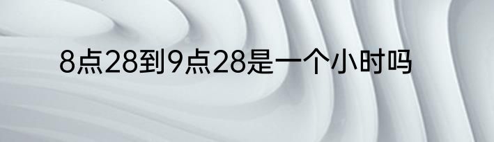 8点28到9点28是一个小时吗