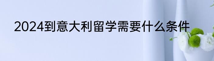 2024到意大利留学需要什么条件