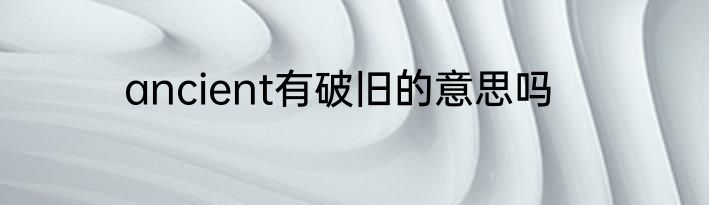 ancient有破旧的意思吗