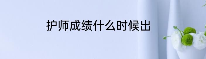 护师成绩什么时候出