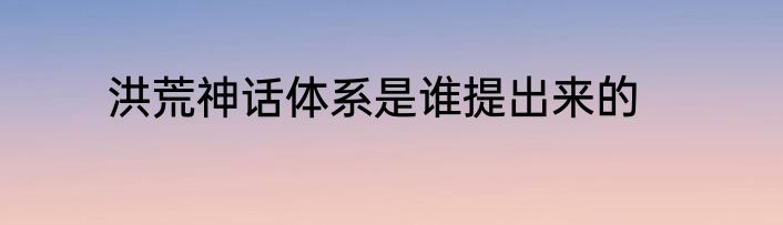 洪荒神话体系是谁提出来的