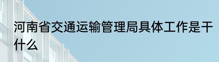 河南省交通运输管理局具体工作是干什么