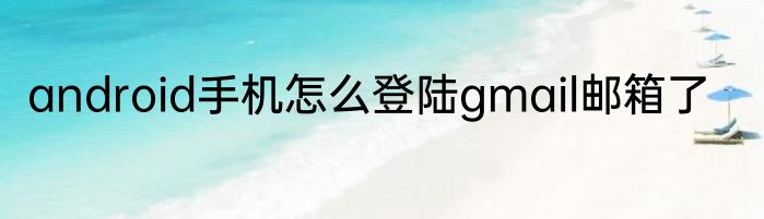 android手机怎么登陆gmail邮箱了