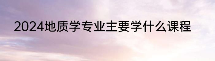 2024地质学专业主要学什么课程