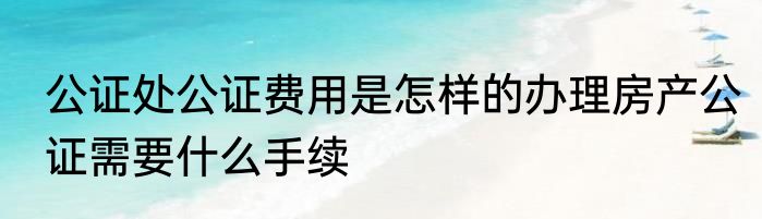 公证处公证费用是怎样的办理房产公证需要什么手续