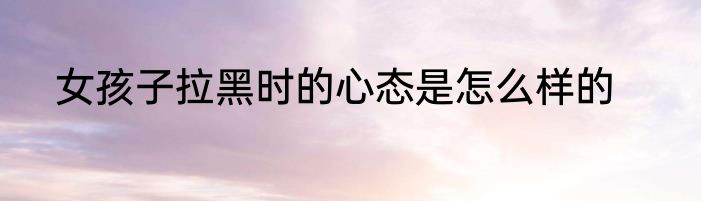 女孩子拉黑时的心态是怎么样的