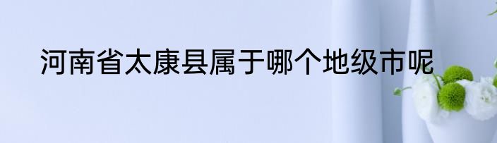河南省太康县属于哪个地级市呢