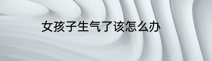 女孩子生气了该怎么办