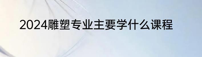 2024雕塑专业主要学什么课程