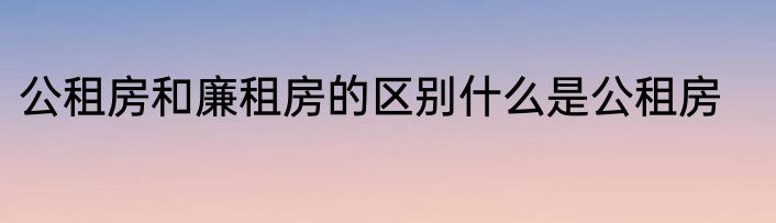 公租房和廉租房的区别什么是公租房