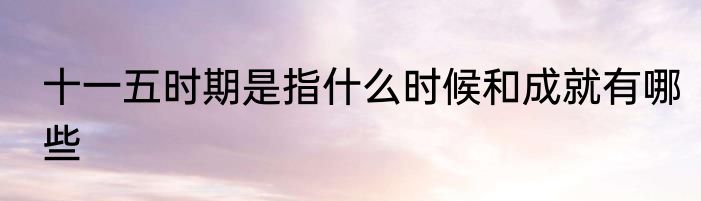 十一五时期是指什么时候和成就有哪些