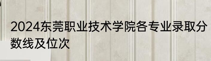 2024东莞职业技术学院各专业录取分数线及位次