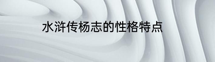 水浒传杨志的性格特点
