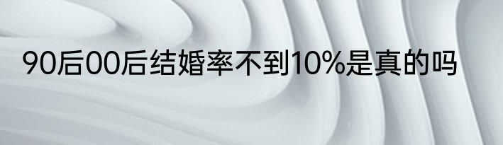 90后00后结婚率不到10%是真的吗