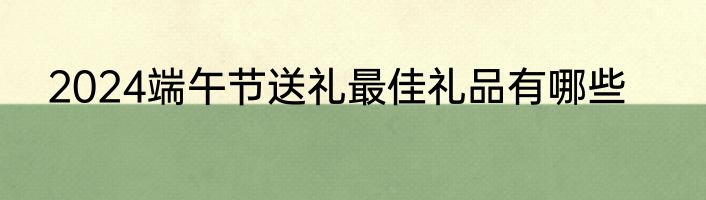 2024端午节送礼最佳礼品有哪些