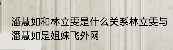 潘慧如和林立雯是什么关系林立雯与潘慧如是姐妹飞外网