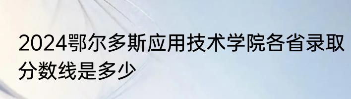 2024鄂尔多斯应用技术学院各省录取分数线是多少